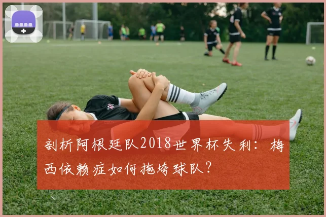 剖析阿根廷队2018世界杯失利：梅西依赖症如何拖垮球队？