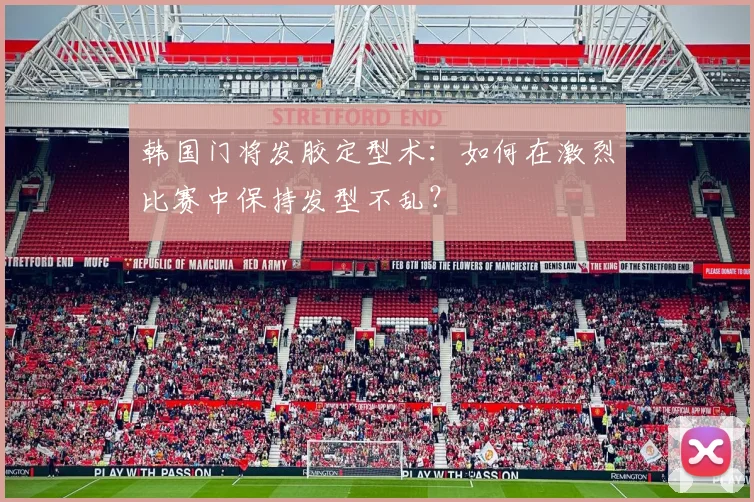 韩国门将发胶定型术：如何在激烈比赛中保持发型不乱？